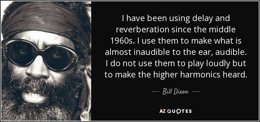 I have been using delay and reverberation since the middle 1960s. I use them to make what is almost inaudible to the ear, audible. I do not use them to play loudly but to make the higher harmonics heard. - Bill Dixon