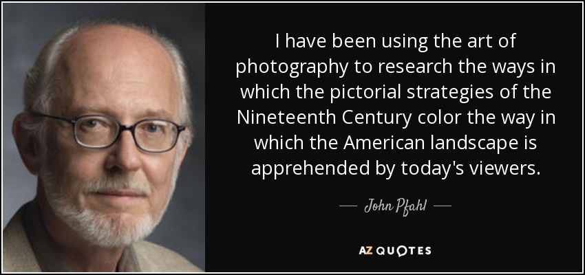 I have been using the art of photography to research the ways in which the pictorial strategies of the Nineteenth Century color the way in which the American landscape is apprehended by today's viewers. - John Pfahl