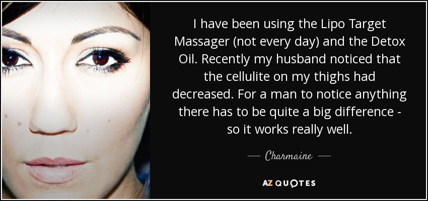 I have been using the Lipo Target Massager (not every day) and the Detox Oil. Recently my husband noticed that the cellulite on my thighs had decreased. For a man to notice anything there has to be quite a big difference - so it works really well. - Charmaine