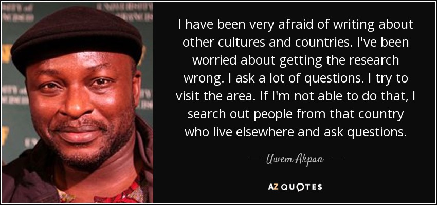 I have been very afraid of writing about other cultures and countries. I've been worried about getting the research wrong. I ask a lot of questions. I try to visit the area. If I'm not able to do that, I search out people from that country who live elsewhere and ask questions. - Uwem Akpan