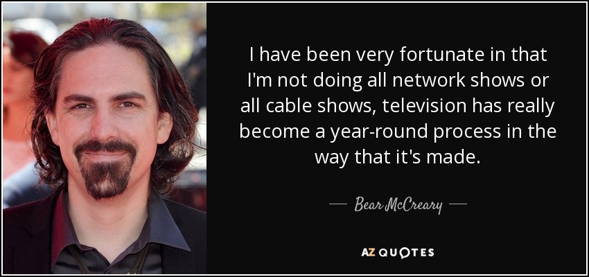 I have been very fortunate in that I'm not doing all network shows or all cable shows, television has really become a year-round process in the way that it's made. - Bear McCreary