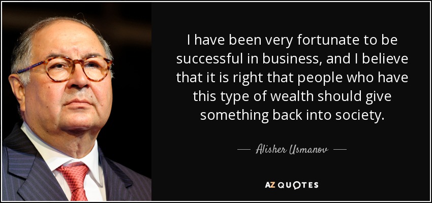 I have been very fortunate to be successful in business, and I believe that it is right that people who have this type of wealth should give something back into society. - Alisher Usmanov