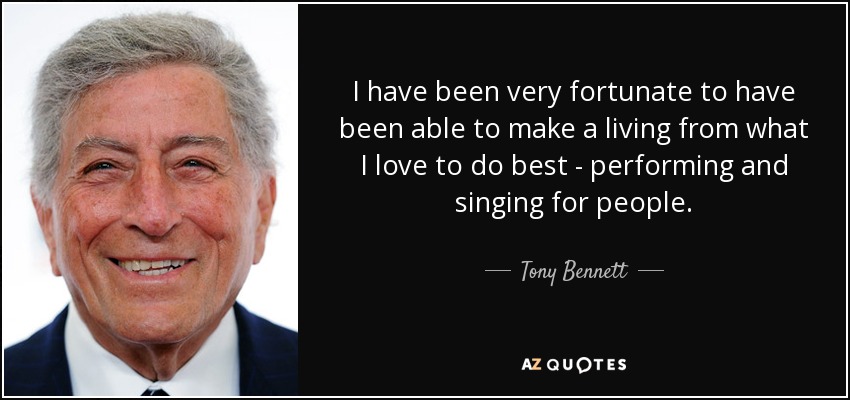I have been very fortunate to have been able to make a living from what I love to do best - performing and singing for people. - Tony Bennett