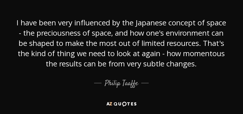 I have been very influenced by the Japanese concept of space - the preciousness of space, and how one's environment can be shaped to make the most out of limited resources. That's the kind of thing we need to look at again - how momentous the results can be from very subtle changes. - Philip Taaffe