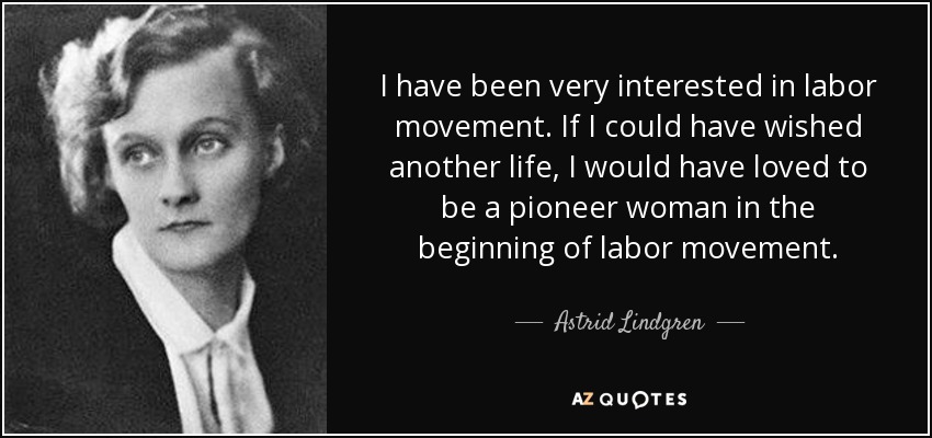 I have been very interested in labor movement. If I could have wished another life, I would have loved to be a pioneer woman in the beginning of labor movement. - Astrid Lindgren