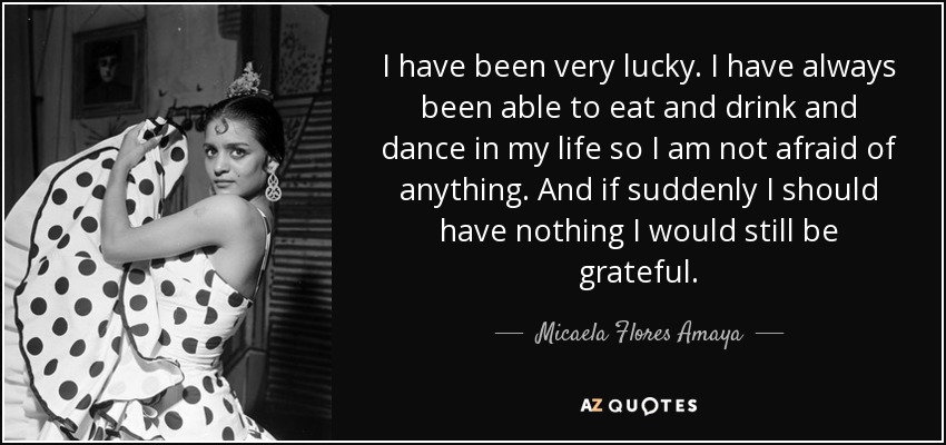 I have been very lucky. I have always been able to eat and drink and dance in my life so I am not afraid of anything. And if suddenly I should have nothing I would still be grateful. - Micaela Flores Amaya