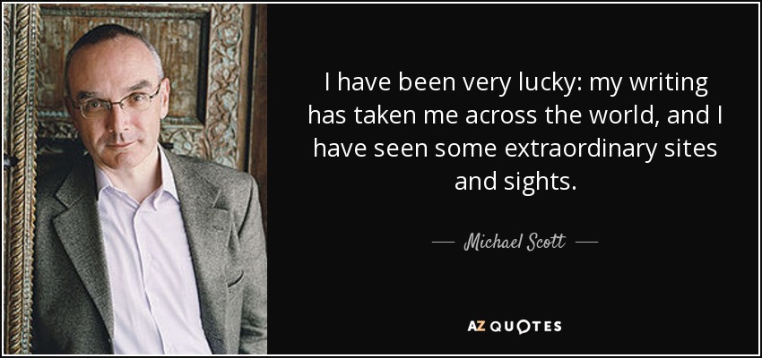 I have been very lucky: my writing has taken me across the world, and I have seen some extraordinary sites and sights. - Michael Scott