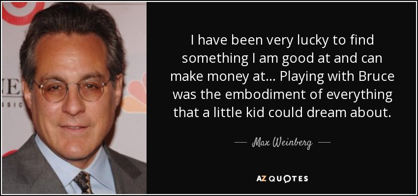 I have been very lucky to find something I am good at and can make money at... Playing with Bruce was the embodiment of everything that a little kid could dream about. - Max Weinberg