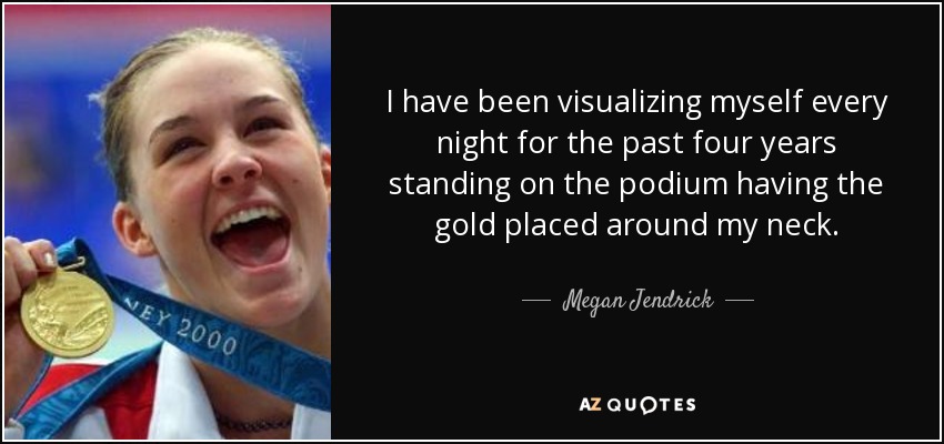 I have been visualizing myself every night for the past four years standing on the podium having the gold placed around my neck. - Megan Jendrick