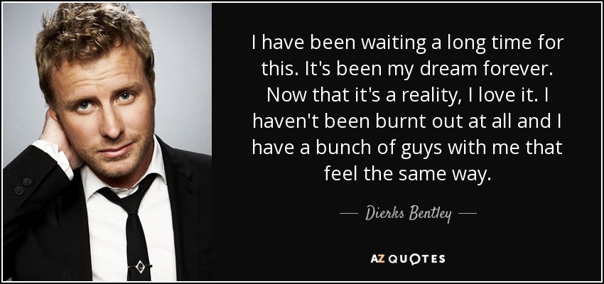 I have been waiting a long time for this. It's been my dream forever. Now that it's a reality, I love it. I haven't been burnt out at all and I have a bunch of guys with me that feel the same way. - Dierks Bentley