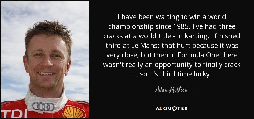 I have been waiting to win a world championship since 1985. I've had three cracks at a world title - in karting, I finished third at Le Mans; that hurt because it was very close, but then in Formula One there wasn't really an opportunity to finally crack it, so it's third time lucky. - Allan McNish