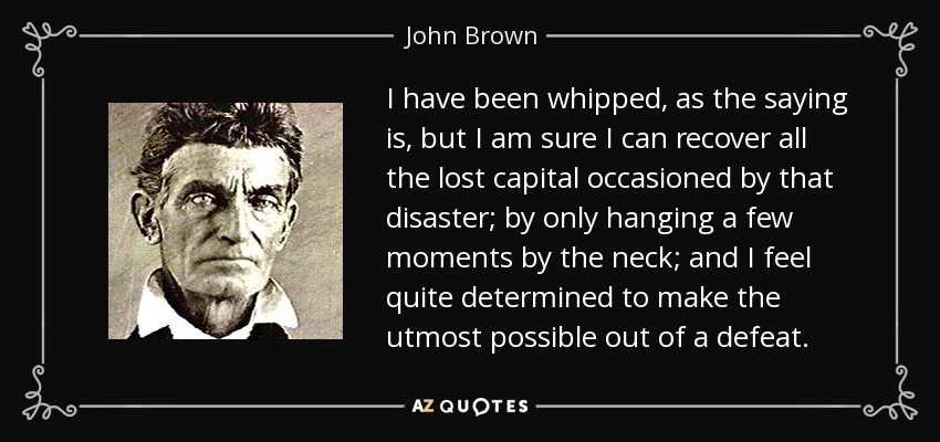 I have been whipped, as the saying is, but I am sure I can recover all the lost capital occasioned by that disaster; by only hanging a few moments by the neck; and I feel quite determined to make the utmost possible out of a defeat. - John Brown