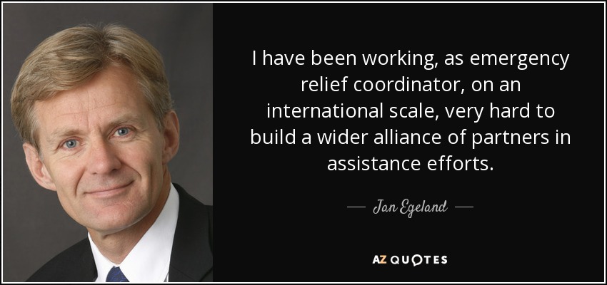 I have been working, as emergency relief coordinator, on an international scale, very hard to build a wider alliance of partners in assistance efforts. - Jan Egeland