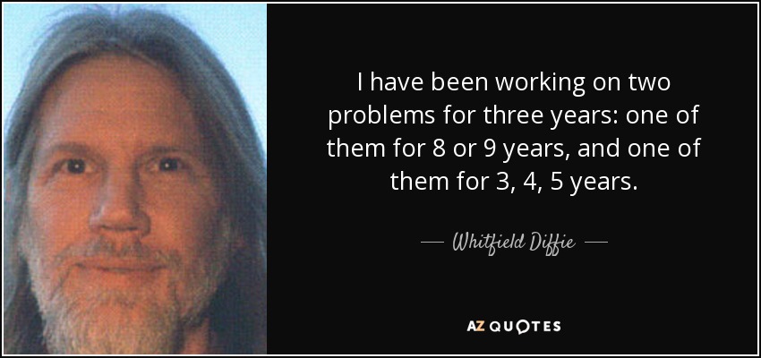 I have been working on two problems for three years: one of them for 8 or 9 years, and one of them for 3, 4, 5 years. - Whitfield Diffie