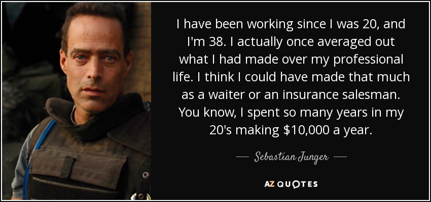 I have been working since I was 20, and I'm 38. I actually once averaged out what I had made over my professional life. I think I could have made that much as a waiter or an insurance salesman. You know, I spent so many years in my 20's making $10,000 a year. - Sebastian Junger