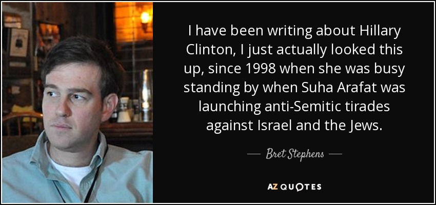 I have been writing about Hillary Clinton, I just actually looked this up, since 1998 when she was busy standing by when Suha Arafat was launching anti-Semitic tirades against Israel and the Jews. - Bret Stephens