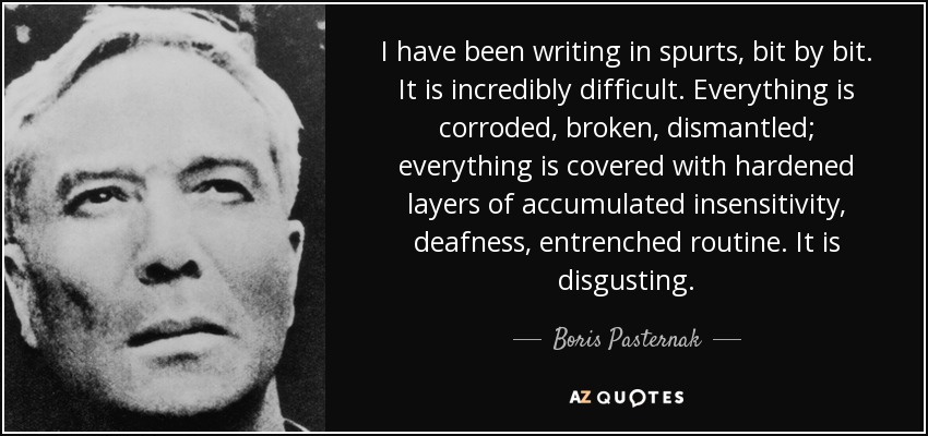 I have been writing in spurts, bit by bit. It is incredibly difficult. Everything is corroded, broken, dismantled; everything is covered with hardened layers of accumulated insensitivity, deafness, entrenched routine. It is disgusting. - Boris Pasternak