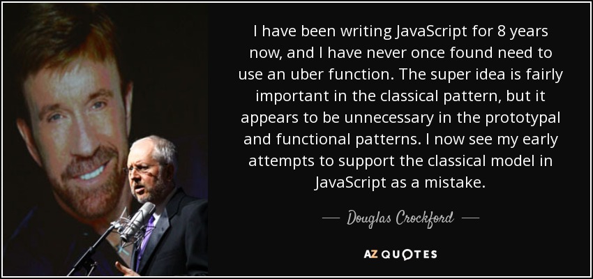 I have been writing JavaScript for 8 years now, and I have never once found need to use an uber function. The super idea is fairly important in the classical pattern, but it appears to be unnecessary in the prototypal and functional patterns. I now see my early attempts to support the classical model in JavaScript as a mistake. - Douglas Crockford