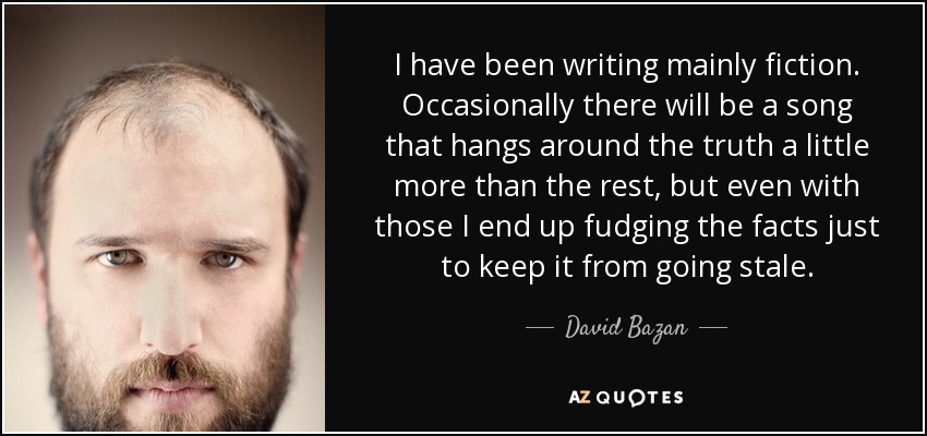 I have been writing mainly fiction. Occasionally there will be a song that hangs around the truth a little more than the rest, but even with those I end up fudging the facts just to keep it from going stale. - David Bazan