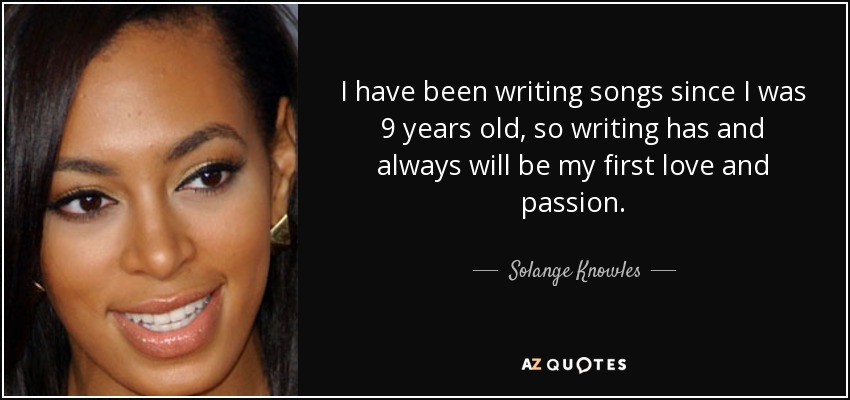 I have been writing songs since I was 9 years old, so writing has and always will be my first love and passion. - Solange Knowles