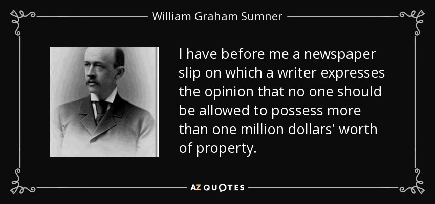 I have before me a newspaper slip on which a writer expresses the opinion that no one should be allowed to possess more than one million dollars' worth of property. - William Graham Sumner