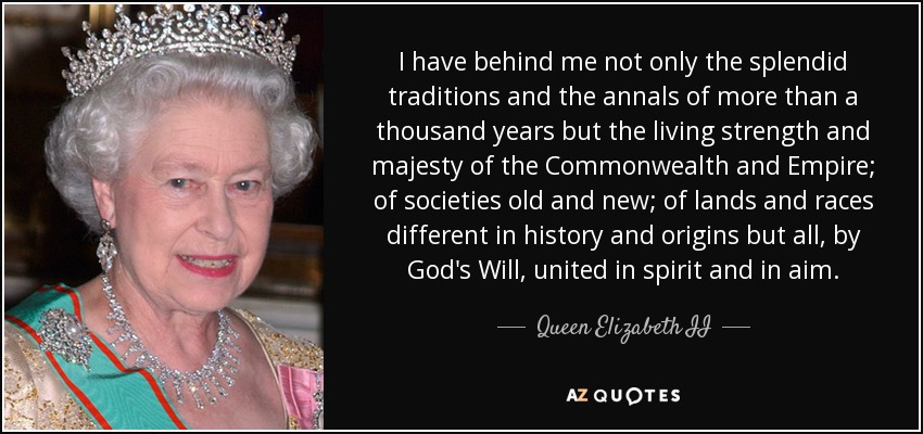 I have behind me not only the splendid traditions and the annals of more than a thousand years but the living strength and majesty of the Commonwealth and Empire; of societies old and new; of lands and races different in history and origins but all, by God's Will, united in spirit and in aim. - Queen Elizabeth II