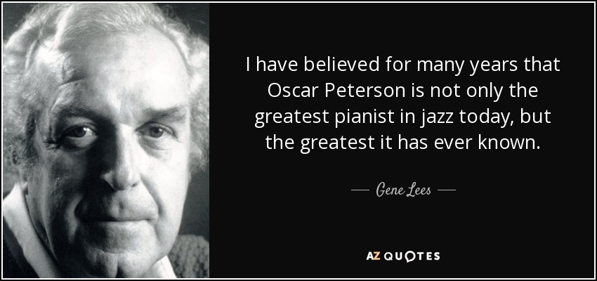 I have believed for many years that Oscar Peterson is not only the greatest pianist in jazz today, but the greatest it has ever known. - Gene Lees