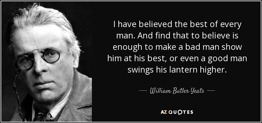 I have believed the best of every man. And find that to believe is enough to make a bad man show him at his best, or even a good man swings his lantern higher. - William Butler Yeats