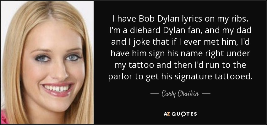 I have Bob Dylan lyrics on my ribs. I'm a diehard Dylan fan, and my dad and I joke that if I ever met him, I'd have him sign his name right under my tattoo and then I'd run to the parlor to get his signature tattooed. - Carly Chaikin