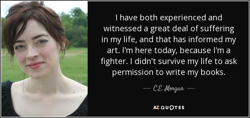 I have both experienced and witnessed a great deal of suffering in my life, and that has informed my art. I'm here today, because I'm a fighter. I didn't survive my life to ask permission to write my books. - C.E. Morgan