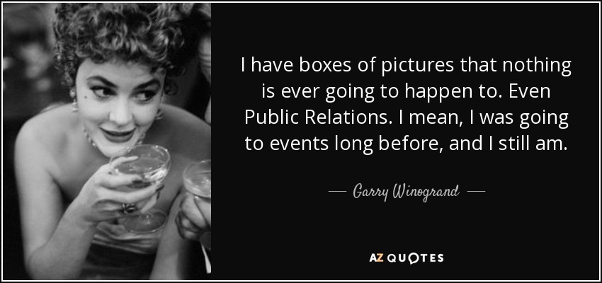 I have boxes of pictures that nothing is ever going to happen to. Even Public Relations. I mean, I was going to events long before, and I still am. - Garry Winogrand