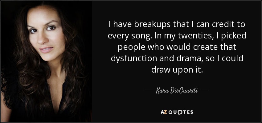 I have breakups that I can credit to every song. In my twenties, I picked people who would create that dysfunction and drama, so I could draw upon it. - Kara DioGuardi