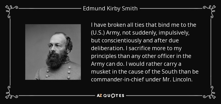 I have broken all ties that bind me to the (U.S.) Army, not suddenly, impulsively, but conscientiously and after due deliberation. I sacrifice more to my principles than any other officer in the Army can do. I would rather carry a musket in the cause of the South than be commander-in-chief under Mr. Lincoln. - Edmund Kirby Smith