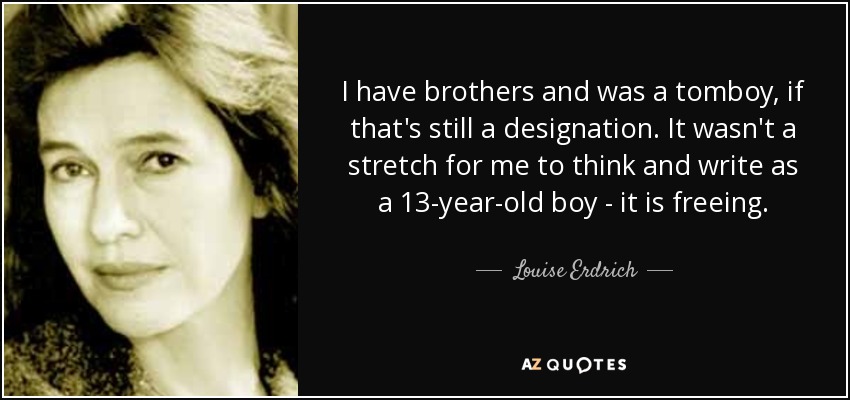 I have brothers and was a tomboy, if that's still a designation. It wasn't a stretch for me to think and write as a 13-year-old boy - it is freeing. - Louise Erdrich