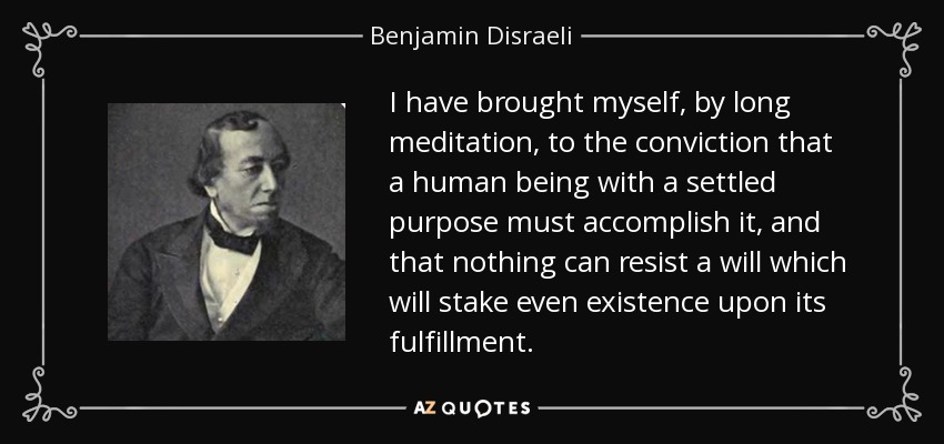I have brought myself, by long meditation, to the conviction that a human being with a settled purpose must accomplish it, and that nothing can resist a will which will stake even existence upon its fulfillment. - Benjamin Disraeli