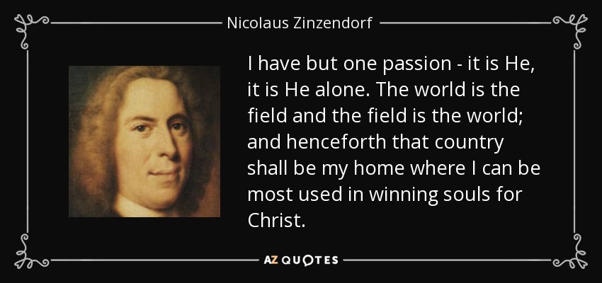 I have but one passion - it is He, it is He alone. The world is the field and the field is the world; and henceforth that country shall be my home where I can be most used in winning souls for Christ. - Nicolaus Zinzendorf