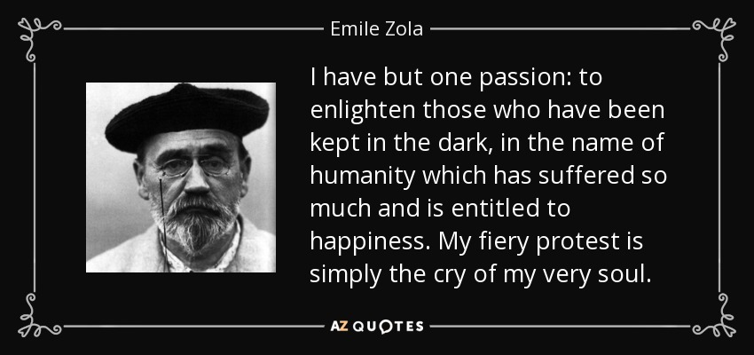 I have but one passion: to enlighten those who have been kept in the dark, in the name of humanity which has suffered so much and is entitled to happiness. My fiery protest is simply the cry of my very soul. - Emile Zola