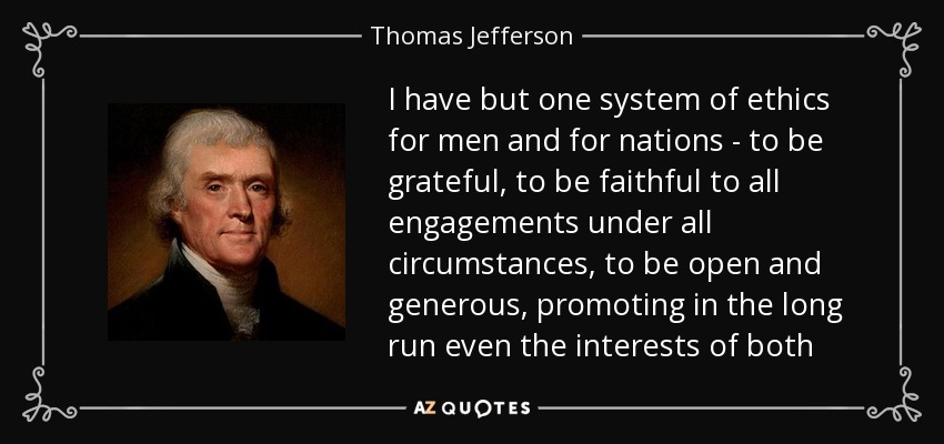 I have but one system of ethics for men and for nations - to be grateful, to be faithful to all engagements under all circumstances, to be open and generous, promoting in the long run even the interests of both - Thomas Jefferson