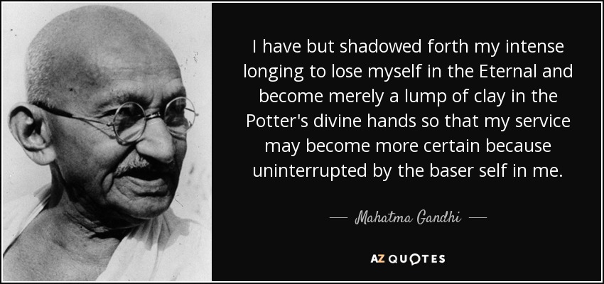 I have but shadowed forth my intense longing to lose myself in the Eternal and become merely a lump of clay in the Potter's divine hands so that my service may become more certain because uninterrupted by the baser self in me. - Mahatma Gandhi