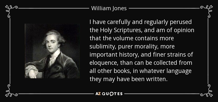 I have carefully and regularly perused the Holy Scriptures, and am of opinion that the volume contains more sublimity, purer morality, more important history, and finer strains of eloquence, than can be collected from all other books, in whatever language they may have been written. - William Jones