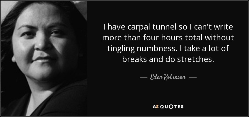 I have carpal tunnel so I can't write more than four hours total without tingling numbness. I take a lot of breaks and do stretches. - Eden Robinson