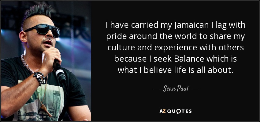 I have carried my Jamaican Flag with pride around the world to share my culture and experience with others because I seek Balance which is what I believe life is all about. - Sean Paul