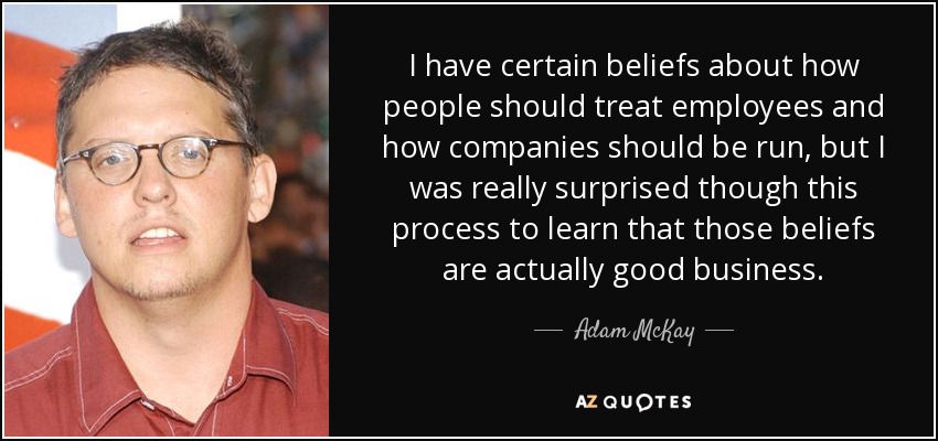 I have certain beliefs about how people should treat employees and how companies should be run, but I was really surprised though this process to learn that those beliefs are actually good business. - Adam McKay