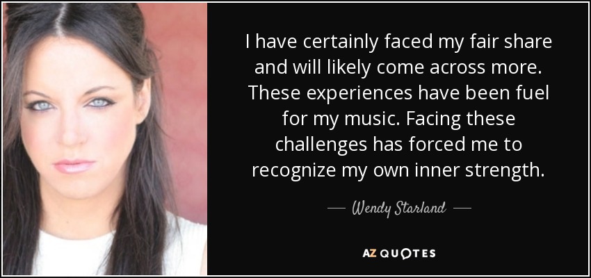 I have certainly faced my fair share and will likely come across more. These experiences have been fuel for my music. Facing these challenges has forced me to recognize my own inner strength. - Wendy Starland