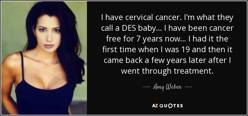 I have cervical cancer. I'm what they call a DES baby... I have been cancer free for 7 years now... I had it the first time when I was 19 and then it came back a few years later after I went through treatment. - Amy Weber