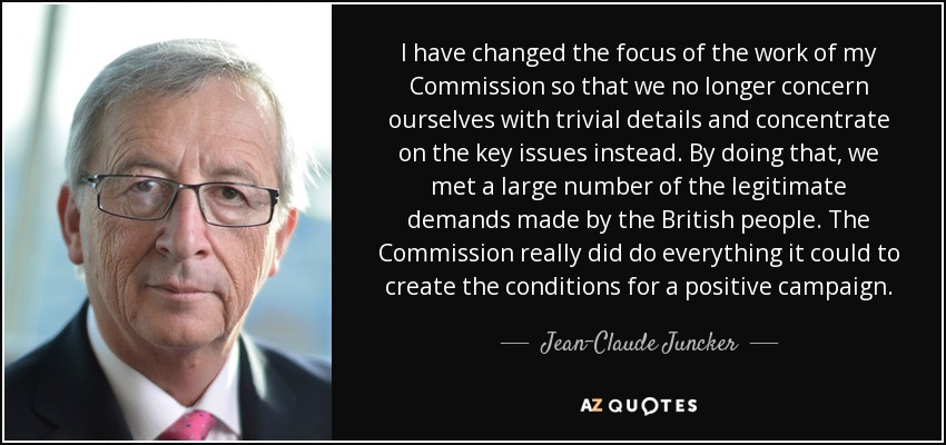 I have changed the focus of the work of my Commission so that we no longer concern ourselves with trivial details and concentrate on the key issues instead. By doing that, we met a large number of the legitimate demands made by the British people. The Commission really did do everything it could to create the conditions for a positive campaign. - Jean-Claude Juncker