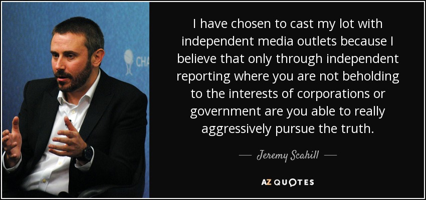 I have chosen to cast my lot with independent media outlets because I believe that only through independent reporting where you are not beholding to the interests of corporations or government are you able to really aggressively pursue the truth. - Jeremy Scahill