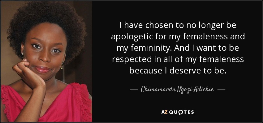 I have chosen to no longer be apologetic for my femaleness and my femininity. And I want to be respected in all of my femaleness because I deserve to be. - Chimamanda Ngozi Adichie