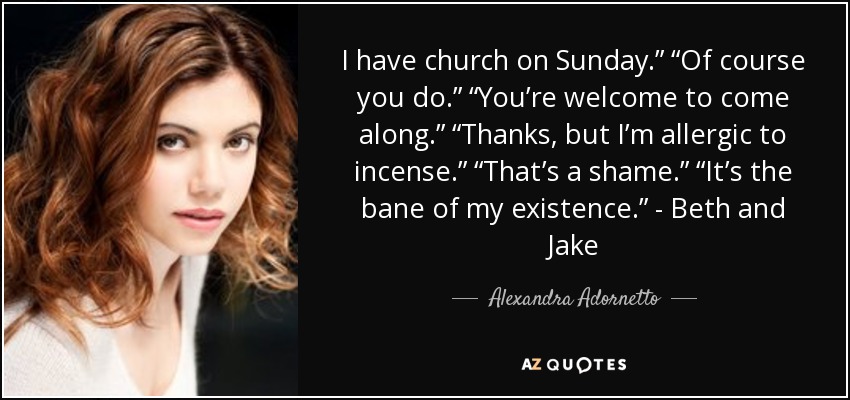I have church on Sunday.” “Of course you do.” “You’re welcome to come along.” “Thanks, but I’m allergic to incense.” “That’s a shame.” “It’s the bane of my existence.” - Beth and Jake - Alexandra Adornetto