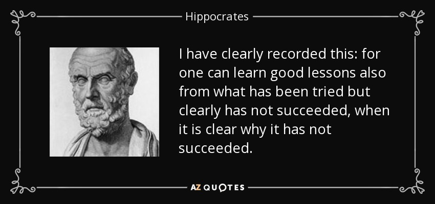 I have clearly recorded this: for one can learn good lessons also from what has been tried but clearly has not succeeded, when it is clear why it has not succeeded. - Hippocrates